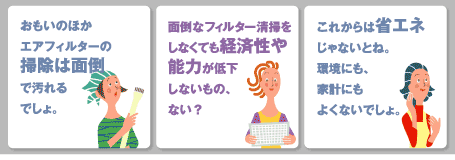 お客様の声。例1『思いのほかフィルター掃除は面倒でよごれるでしょ』。例2『面倒なフィルター掃除しなくても経済的で能力低下しないものはない？』。例3『これからは省エネじゃないとネ』
