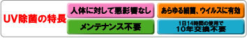 UV除菌の特長！人体に対して悪影響ほとんど無し。細菌、ウィルスカビ等ほとんどの菌種に対し有効。メンテナンス不要。1日14時間使用で10年間交換不要