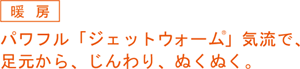 暖房。パワフル『ジェットウォーム』気流で、足元から、じんわり、ヌクヌク。