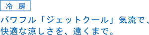 冷房。パワフル『ジェットクール』気流で、快適な涼しさを遠くまで。