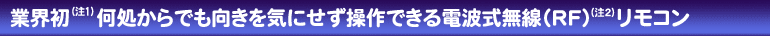 業界初（注1）何処からでも向きを気にせず操作できる電波式無線（RF）（注2）リモコン