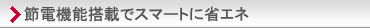 節電機能搭載でスマートに省エネ。主な特長と機能の「省エネ・節電」紹介ページへ。