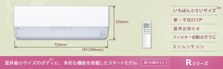 業界最小サイズ（注1）のボディに多彩な機能を搭載したスマートモデル　いちばん小さいサイズエアコン / 新・不在エコ / 音声お知らせ / フィルター自動お掃除 / プラズマイオン放出 / 新冷媒R32