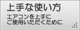 上手な使い方、エアコンを上手にご使用いただくための紹介ページへ。