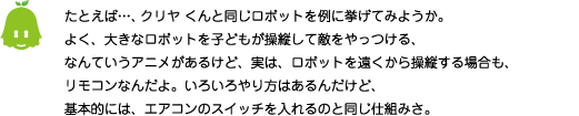 [ノックさん] ：たとえば・・・、クリヤくんと同じロボットを例に挙げてみようか。よく、大きなロボットを子どもが操縦して敵をやっつける、なんていうアニメがあるけど、実は、ロボットを遠くから操縦する場合も、リモコンなんだよ。いろいろやり方はあるんだけど、基本的には、エアコンのスイッチを入れるのと同じ仕組みさ。