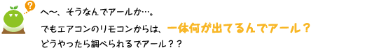 [クリヤくん] ：へ～、そうなんでアールか・・・。でもエアコンのリモコンからは、一体何が出てるんでアール？ どうやったら調べられるでアール?？