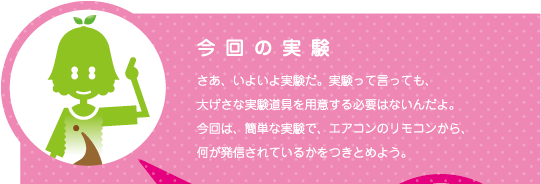[ノックさん] ：今回の実験 「さあ、いよいよ実験だ。実験って言っても、大げさな実験道具を用意する必要はないんだよ。今回は、簡単な実験で、エアコンのリモコンから、何が発信されているかをつきとめよう。」