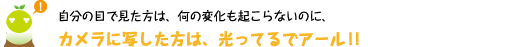 [クリヤくん] ：自分の目で見た方は、何の変化も起こらないのに、カメラに写した方は、光ってるでアール！！