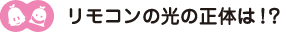 [ノックさん・クリヤくん] ：リモコンの光の正体は！？