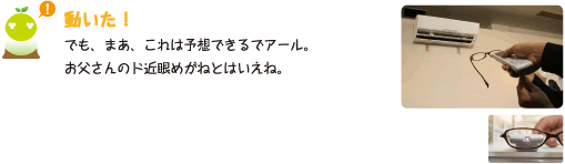 [クリヤくん] ：動いた！でも、まあ、これは予想できるでアール。お父さんのド近眼めがねとはいえね。