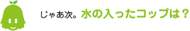 [ノックさん] ：じゃあ次。水の入ったコップは？