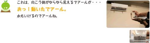 [クリヤくん] ：これは、向こう側がゆらゆら見えるでアールが・・・おっ！動いたでアール。水もいけるのでアールね。