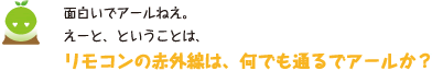 [クリヤくん] ：面白いでアールねえ。えーと、ということは、リモコンの赤外線は、何でも通るでアールか？