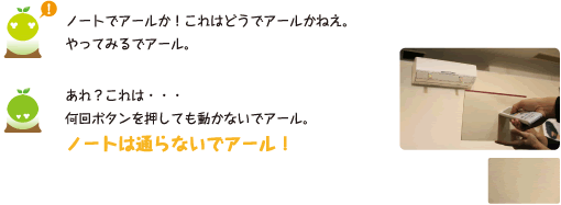 [クリヤくん] ：ノートでアールか！これはどうでアールかねえ。やってみるでアール。　あれ？これは・・・何回ボタンを押しても動かないでアール。ノートは通らないでアール！