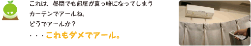 [クリヤくん] ：これは、昼間でも部屋が真っ暗になってしまうカーテンでアールね。どうでアールか？・・・これもダメでアール。