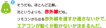 [ノックさん] ：そうだね。ほとんど正解。光というよりも、赤外線だね。リモコンから出る赤外線を通すか通さないかで、エアコンが動くか動かないか決まるんだ。