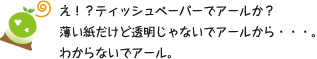 [クリヤくん] ：え！？ティッシュペーパーでアールか？薄い紙だけど透明じゃないでアールから・・・。わからないでアール。