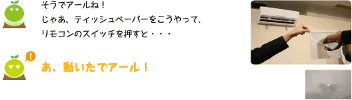 [クリヤくん] ：そうでアールね！じゃあ、ティッシュペーパーをこうやって、リモコンのスイッチを押すと・・・　あ、動いたでアール！