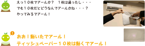 [クリヤくん] ：えっ10枚でアールか？1枚は通ったし・・・でも10枚だとどうなんでアールかね・・・？やってみるでアール！　おお！動いたでアール！ティッシュペーパー10枚は動くでアール！