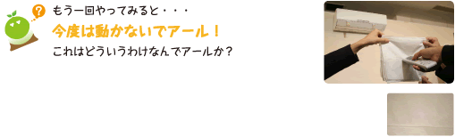 [クリヤくん] ：もう一回やってみると・・・今度は動かないでアール！これはどういうわけなんでアールか？