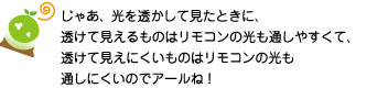 [クリヤくん] ：じゃあ、光を透かして見たときに、透けて見えるものはリモコンの光も通しやすくて、透けて見えにくいものはリモコンの光も通しにくいのでアールね！