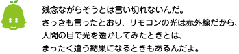 [ノックさん] ：残念ながらそうとは言い切れないんだ。さっきも言ったとおり、リモコンの光は赤外線だから、人間の目で光を透かしてみたときは、まったく違う結果になるときもあるんだよ。