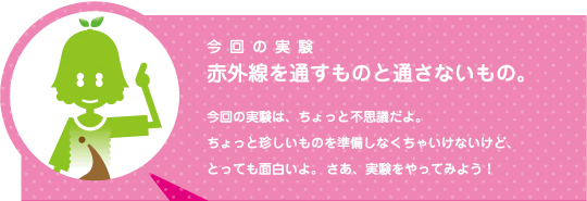 [ノックさん] ：今回の実験　赤外線を通すものと通さないもの。今回の実験は、ちょっと不思議だよ。ちょっと珍しいものを準備しなくちゃいけないけど、とっても面白いよ。さあ、実験をやってみよう！