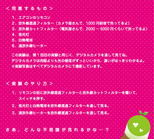 [クリアくん] ：＜用意するもの＞１、エアコンのリモコン　２、赤外線透過フィルター（カメラ屋さんで、1000円前後で売ってるよ）　３、赤外線カットフィルター（電気屋さんで、2000円～5000円くらいで売ってるよ）　４、蛍光灯　５、白熱電球　６、遠赤外線ヒーター　　この実験は、第１回目の実験と同じく、デジタルカメラを通して見てね。デジタルカメラは肉眼よりも光の感度がずっといいから、違いがはっきりわかるよ。※実験写真はすべてデジタルカメラにて撮影しています。