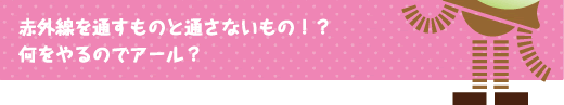 [クリヤくん] ：赤外線を通すものと通さないもの！？何をやるのでアール？