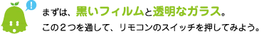 [ノックさん] ：まずは、黒いフィルムと透明なガラス。この２つを通して、リモコンのスイッチを押してみよう。