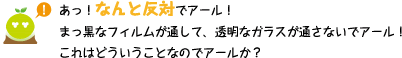 [クリアくん] ：あっ！なんと反対でアール！まっ黒なフィルムが通して、透明なガラスが通さないでアール！これはどういうことなのでアールか？
