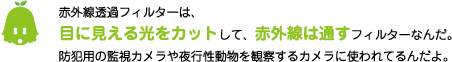 [ノックさん] ：赤外線透過フィルターは、目に見える光をカットして、赤外線は通すフィルターなんだ。防犯用の監視カメラや夜行性動物を観察するカメラに使われているんだよ。