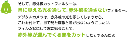 [ノックさん] ：そして、赤外線カットフィルターは、目に見える光を通して、赤外線を通さないフィルター。デジタルカメラは、赤外線の光も写してしまうから、これを付けて、目で見た画像と差が出ないようにしたり、フィルム状にして窓に貼ることで、赤外線が運んでくる熱をカットしたりするんだよ。