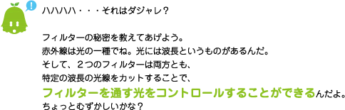 [ノックさん] ：ハハハハ・・・それはダジャレ？フィルターの秘密を教えてあげよう。赤外線は光の一種でね。光には波長というものがあるんだ。そして、２つのフィルターは両方とも、特定の波長の光線をカットすることで、フィルターを通す光をコントロールすることができるんだよ。ちょっとむずかしいかな？