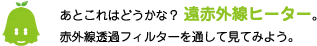 [ノックさん] ：あとこれはどうかな？遠赤外線ヒーター。赤外線透過フィルターを通して見てみよう。