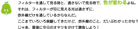 [ノックさん] ：フィルターを通して見る時と、通さないで見る時で、色が変わるよね。それは、フィルターで目に見える光は通さずに、赤外線だけを通しているからなんだ。ここまでいろいろ実験してきたけど、赤外線のこと、だいぶわかったかな？じゃあ、最後に今日のオヤツをかけて勝負しよう！