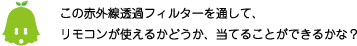 [ノックさん] ：この赤外線透過フィルターを通して、リモコンが使えるかどうか、当てることができるかな？