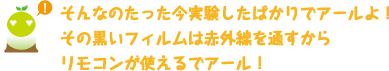 [クリアくん] ：そんなのたった今実験したばかりでアールよ！その黒いフィルムは赤外線を通すからリモコンが使えるでアール！