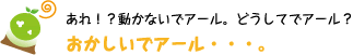 [クリアくん] ：あれ！？動かないでアール。どうしてでアール？おかしいでアール・・・。