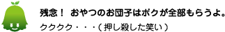 [ノックさん] ：残念！おやつのお団子はボクが全部もらうよ。クククク・・・（押し殺した笑い）