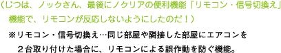 [ノックさん] ：（じつは、ノックさん、最後に「ノクリア」の便利機能「リモコン・信号切換え」機能で、リモコンが反応しないようにしたのだ）※リモコン・信号切換え・・・同じ部屋に隣接した部屋にエアコンを２台取り付けた場合に、リモコンによる誤動作を防ぐ機能。