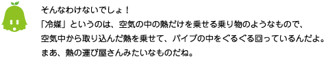 [ノックさん] ：そんなわけないでしょ！「冷媒」というのは、空気の中の熱だけを乗せる乗り物のようなもので、空気中から取り込んだ熱を乗せて、パイプの中をぐるぐる回っているんだよ。まあ、熱の運び屋さんみたいなものだね。