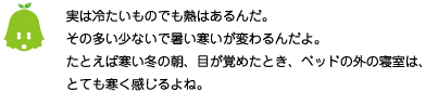 [ノックさん] ：実は冷たいものでも熱はあるんだ。その多い少ないで暑い寒いが変わるんだよ。たとえば寒い冬の朝、目が覚めたとき、ベッドの外の寝室は、とても寒く感じるよね。