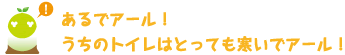 [クリアくん] ：あるでアール！うちのトイレはとっても寒いでアール！