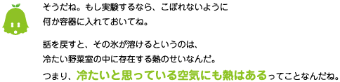 [ノックさん] ：そうだね。もし実験するなら、こぼれないように何か容器に入れておいてね。話を戻すと、その氷が溶けるというのは、冷たい野菜室の中に存在する熱のせいなんだ。つまり、冷たいと思っている空気にも熱はあるってことなんだね。