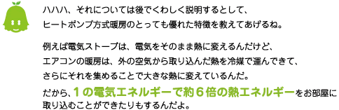 [ノックさん] ：ハハハ！それについては後でくわしく説明するとして、ヒートポンプ方式暖房のとっても優れた特徴を教えてあげるね。例えば電気ストーブは電気をそのまま熱に変えるんだけど、エアコンの暖房は、外の空気から取り込んだ熱を冷媒で運んできて、さらにそれを集めることで大きな熱に変えているんだ。だから、１の電気エネルギーで約６倍の熱エネルギーをお部屋に取り込むことができたりもするんだよ。
