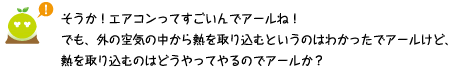[クリアくん] ：そうか！エアコンってすごいんでアールね！でも外の空気の中から熱を取り込むというのはわかったでアールけど、熱を取り込むのはどうやってやるのでアールか？