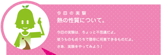 [ノックさん] ：今回の実験　熱の性質について。　今回の実験はちょっと不思議だよ。使うものもおうちで簡単に用意できるものだよ。さあ、実験をやってみよう！