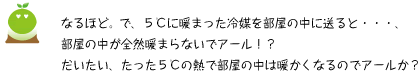 [クリアくん] ：なるほど。で、5℃に暖まった冷媒えお部屋の中に送ると・・・、部屋の中が全然暖まらないでアール！？だいたい、たった5℃の熱で部屋の中は暖かくなるのでアールか？