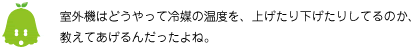 [ノックさん] ：室外機はどうやって冷媒の温度を、上げたり下げたりしてるのか、教えてあげるんだったよね。